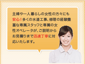主婦の方々や一人暮らしの女性の方々にも安心！多くの水道工事、修理の経験豊富な専属スタッフと専属の女性オペレータが、ご説明からお見積りまで迅速丁寧に対応いたします