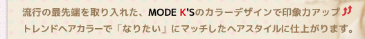 流行の最先端を取り入れた、MODE K'Sのカラーデザインで印象力UP！トレンドへアカラーで「なりたい」にマッチしたヘアスタイルに仕上がります。