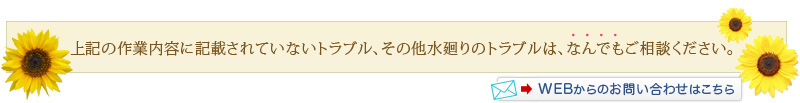 上記の作業内容に記載されていない水漏れトラブル、その他水まわりのトラブルは、なんでもご相談ください。