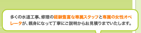 多くの水道工事、修理の経験豊富な専属スタッフと専属の女性オペレータが、親身になって丁寧にご説明からお見積りまでいたします。